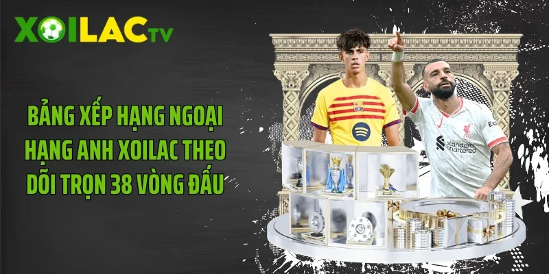 Bảng Xếp Hạng Ngoại Hạng Anh Xoilac Theo Dõi Trọn 38 Vòng Đấu