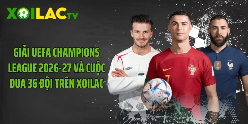 Giải UEFA Champions League 2026-27 Và Cuộc Đua 36 Đội Trên Xoilac